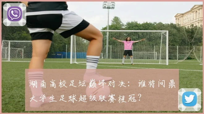 湖南高校足坛巅峰对决：谁将问鼎大学生足球超级联赛桂冠？