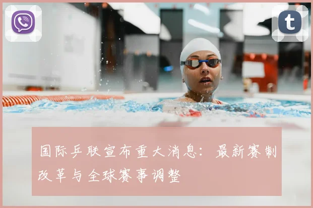 国际乒联宣布重大消息：最新赛制改革与全球赛事调整