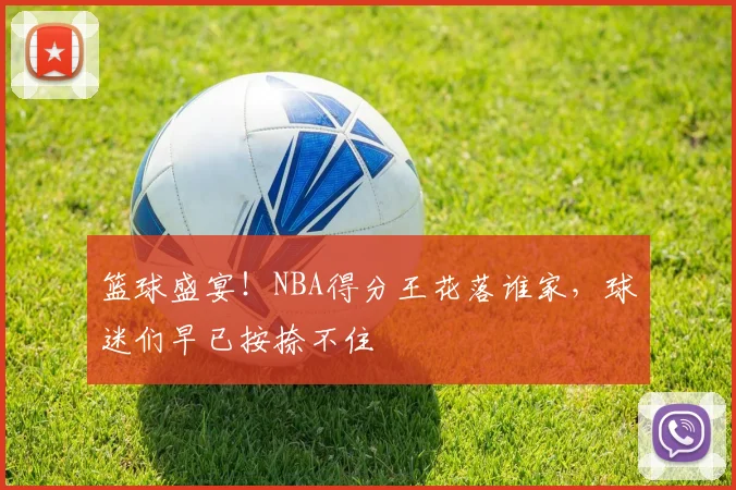 篮球盛宴!NBA得分王花落谁家,球迷们早已按捺不住