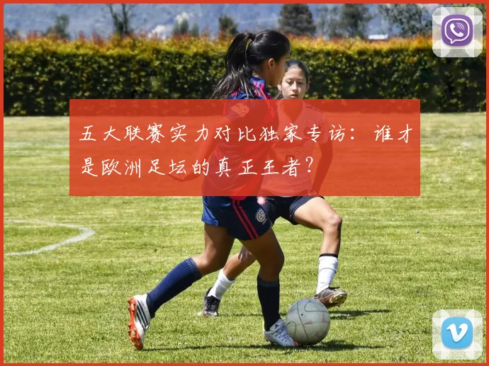 五大联赛实力对比独家专访：谁才是欧洲足坛的真正王者？