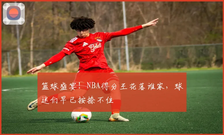篮球盛宴！NBA得分王花落谁家，球迷们早已按捺不住