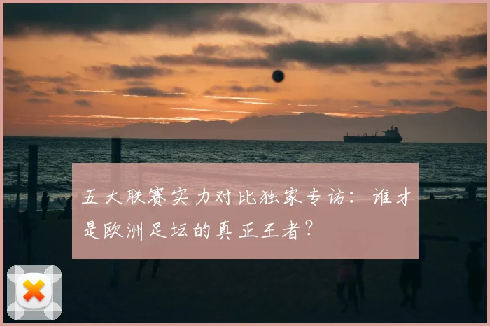五大联赛实力对比独家专访：谁才是欧洲足坛的真正王者？