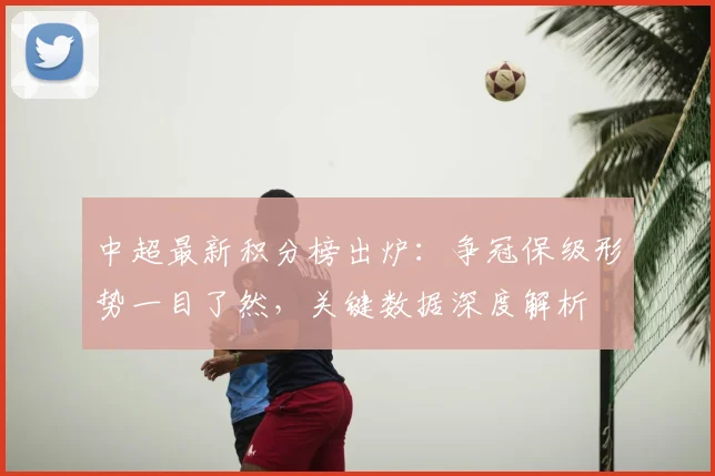 中超最新积分榜出炉：争冠保级形势一目了然，关键数据深度解析