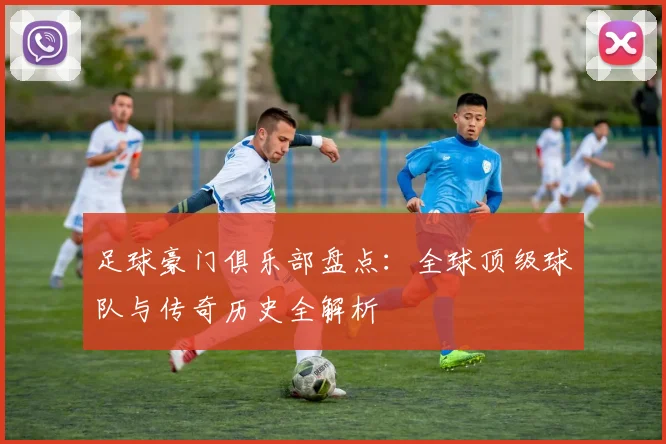 足球豪门俱乐部盘点:全球顶级球队与传奇历史全解析