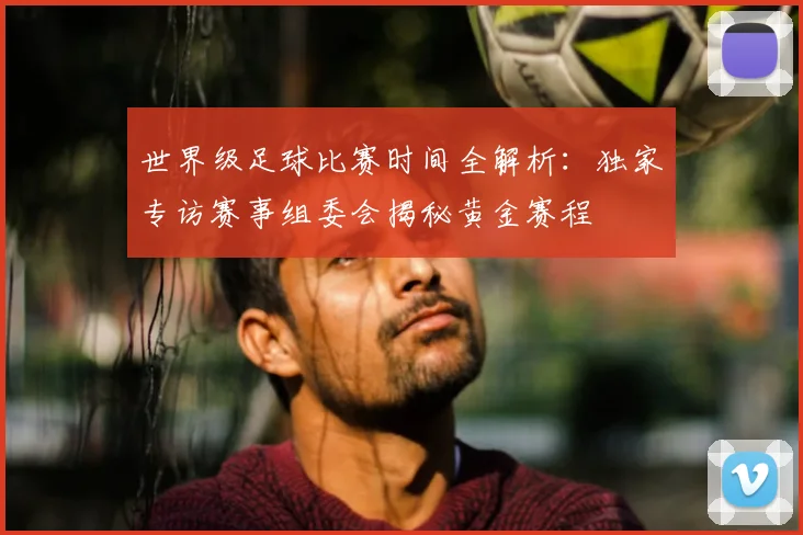 世界级足球比赛时间全解析:独家专访赛事组委会揭秘黄金赛程